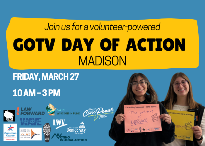 Join us for a volunteer-powered GOTV Day of Action in Madison and Milwaukee on Tuesday, March 24 from 10 am to 3 pm.   This April, Wisconsin voters will head to the polls for a pivotal election that will shape the future of our state. Join us for inspiring keynote speakers, free food, and actions! 
