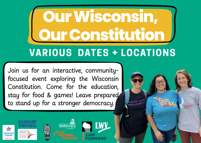 Our Wisconsin, Our Constitution. Various dates and locations. Join us for an interactive, community-focused event exploring the Wisconsin Constitution. Come for the education, stay for food & games! Leave prepared to stand up for a stronger democracy.